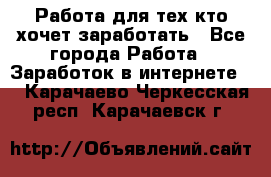 Работа для тех кто хочет заработать - Все города Работа » Заработок в интернете   . Карачаево-Черкесская респ.,Карачаевск г.